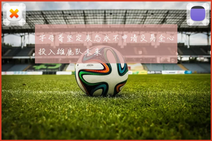 字母哥坚定表态永不申请交易全心投入雄鹿队未来