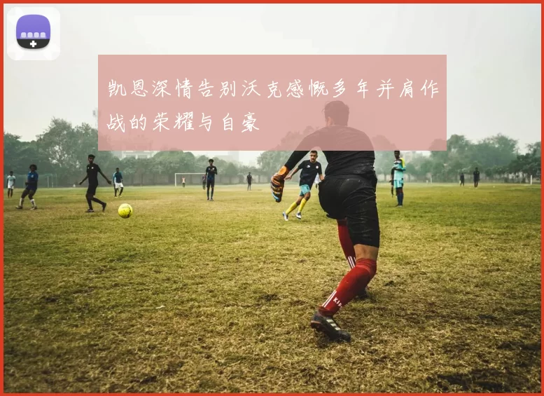 凯恩深情告别沃克感慨多年并肩作战的荣耀与自豪