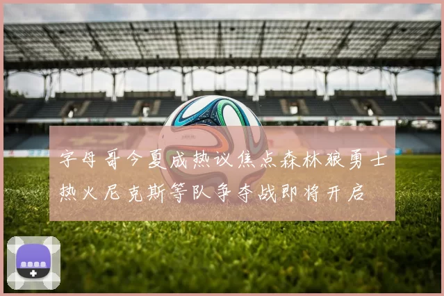 字母哥今夏成热议焦点森林狼勇士热火尼克斯等队争夺战即将开启