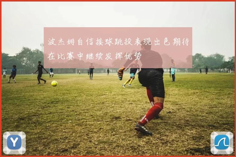 波杰姆自信接球跳投表现出色期待在比赛中继续发挥优势