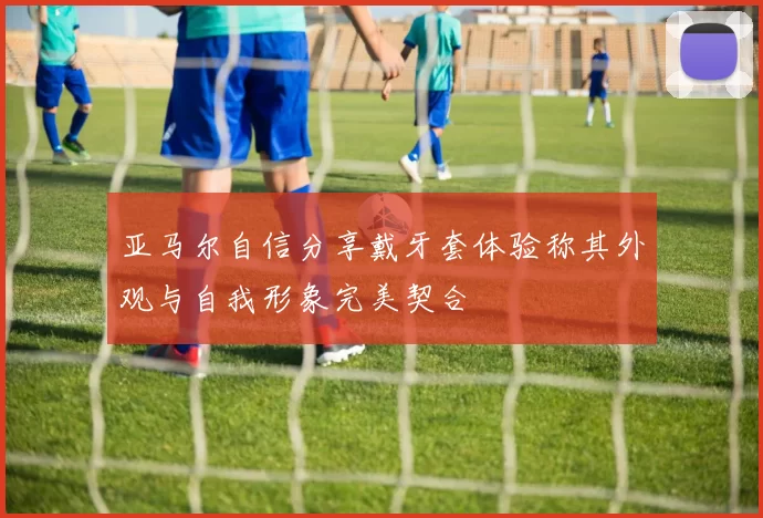 亚马尔自信分享戴牙套体验称其外观与自我形象完美契合