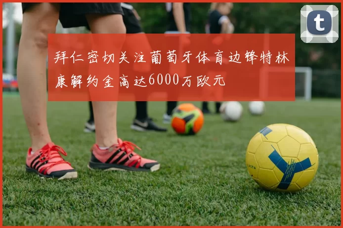 拜仁密切关注葡萄牙体育边锋特林康解约金高达6000万欧元