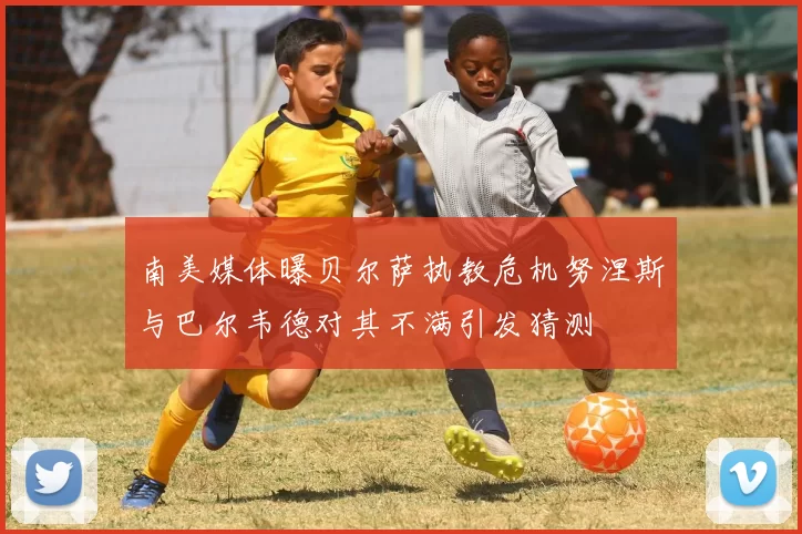 南美媒体曝贝尔萨执教危机努涅斯与巴尔韦德对其不满引发猜测