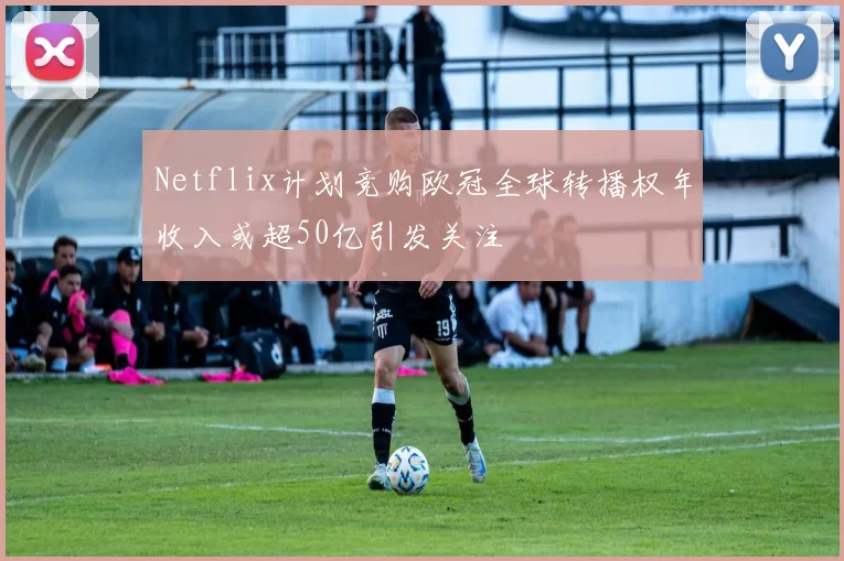 Netflix计划竞购欧冠全球转播权年收入或超50亿引发关注