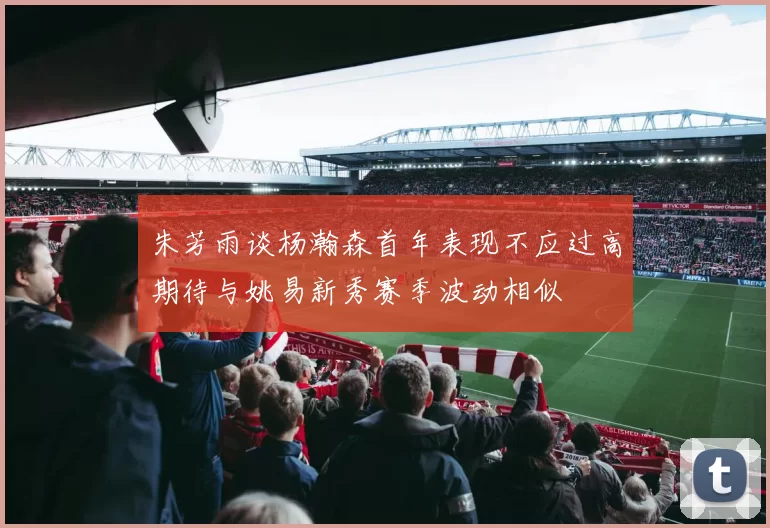 朱芳雨谈杨瀚森首年表现不应过高期待与姚易新秀赛季波动相似