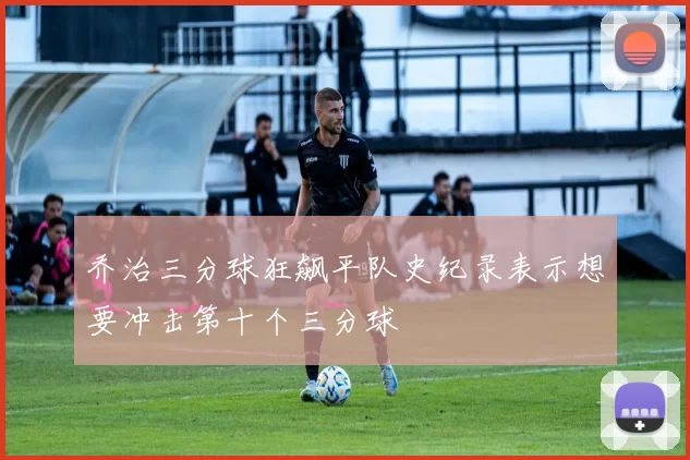 乔治三分球狂飙平队史纪录表示想要冲击第十个三分球