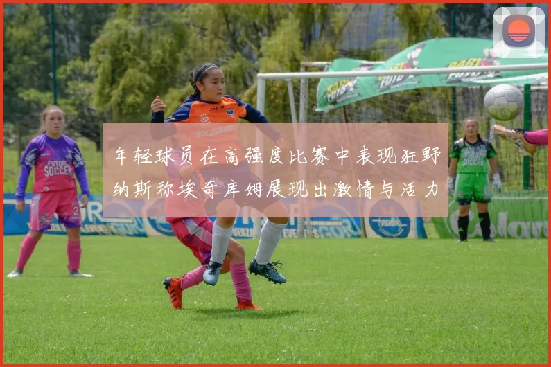年轻球员在高强度比赛中表现狂野纳斯称埃奇库姆展现出激情与活力