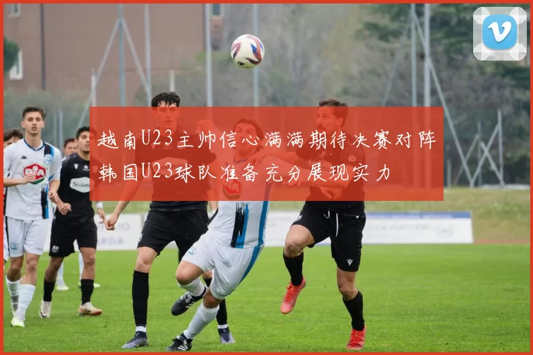 越南U23主帅信心满满期待决赛对阵韩国U23球队准备充分展现实力