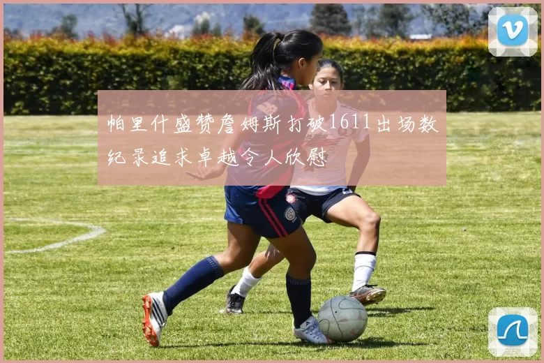 帕里什盛赞詹姆斯打破1611出场数纪录追求卓越令人欣慰