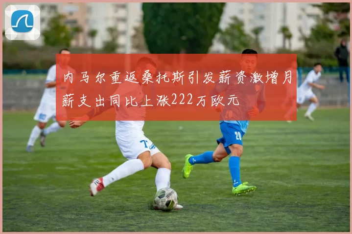 内马尔重返桑托斯引发薪资激增月薪支出同比上涨222万欧元