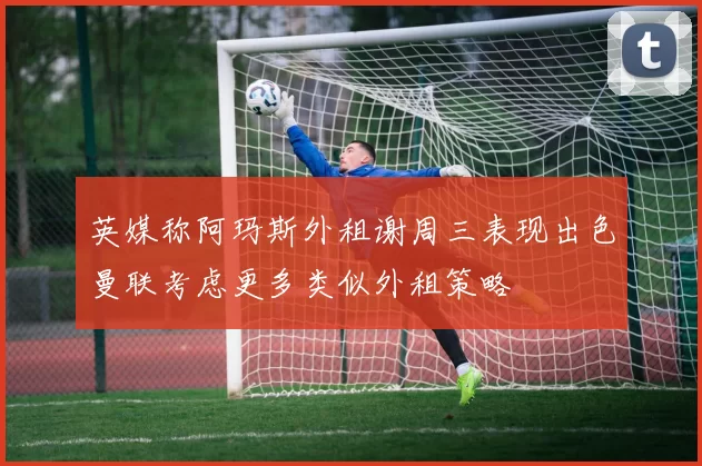 英媒称阿玛斯外租谢周三表现出色曼联考虑更多类似外租策略