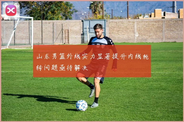 山东男篮外线实力显著提升内线轮转问题亟待解决